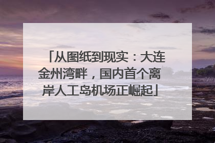 从图纸到现实：大连金州湾畔，国内首个离岸人工岛机场正崛起