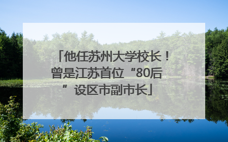 他任苏州大学校长！曾是江苏首位“80后”设区市副市长