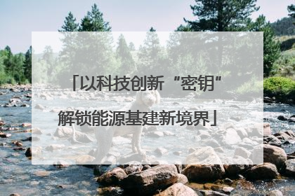 以科技创新“密钥”解锁能源基建新境界
