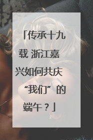 传承十九载 浙江嘉兴如何共庆“我们”的端午？