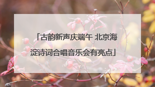 古韵新声庆端午 北京海淀诗词合唱音乐会有亮点