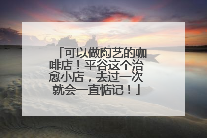 可以做陶艺的咖啡店！平谷这个治愈小店，去过一次就会一直惦记！
