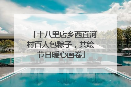 十八里店乡西直河村百人包粽子，共绘节日暖心画卷