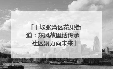 十堰张湾区花果街道：东风故里话传承 社区聚力向未来