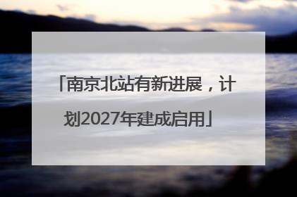南京北站有新进展，计划2027年建成启用