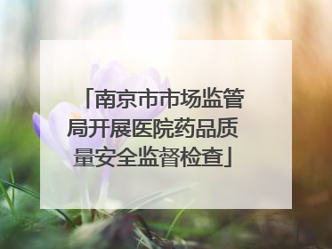 南京市市场监管局开展医院药品质量安全监督检查