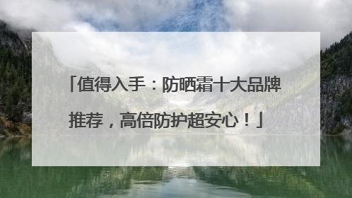 值得入手：防晒霜十大品牌推荐，高倍防护超安心！
