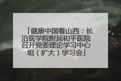 健康中国看山西：长治医学院附属和平医院召开党委理论学习中心组（扩大）学习会