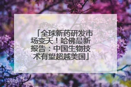 全球新药研发市场变天！哈佛最新报告：中国生物技术有望超越美国