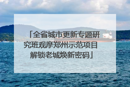 全省城市更新专题研究班观摩郑州示范项目 解锁老城焕新密码