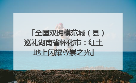 全国双拥模范城（县）巡礼湖南省怀化市：红土地上闪耀尊崇之光