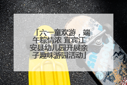 六一童欢游，端午粽情浓 宜宾江安县幼儿园开展亲子趣味游园活动