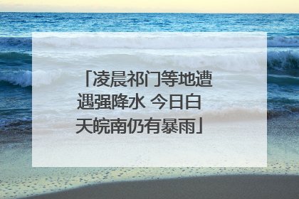 凌晨祁门等地遭遇强降水 今日白天皖南仍有暴雨