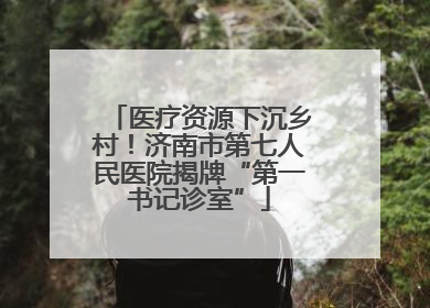 医疗资源下沉乡村！济南市第七人民医院揭牌“第一书记诊室”