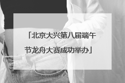 北京大兴第八届端午节龙舟大赛成功举办