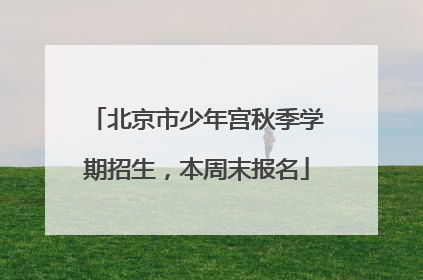 北京市少年宫秋季学期招生，本周末报名