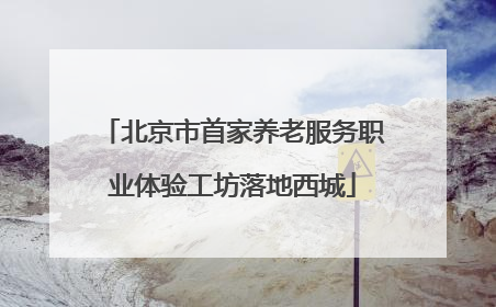 北京市首家养老服务职业体验工坊落地西城