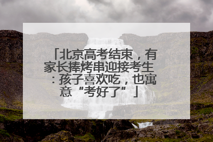 北京高考结束，有家长捧烤串迎接考生：孩子喜欢吃，也寓意“考好了”