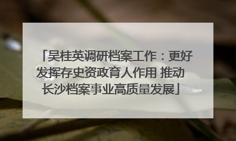 吴桂英调研档案工作：更好发挥存史资政育人作用 推动长沙档案事业高质量发展
