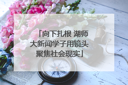 向下扎根 湖师大新闻学子用镜头聚焦社会现实