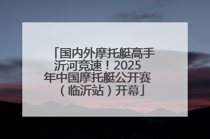 国内外摩托艇高手沂河竞速！2025年中国摩托艇公开赛（临沂站）开幕