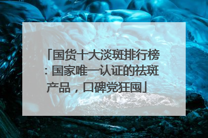 国货十大淡斑排行榜：国家唯一认证的祛斑产品，口碑党狂囤