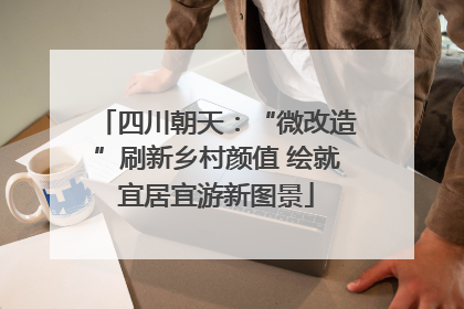 四川朝天：“微改造”刷新乡村颜值 绘就宜居宜游新图景