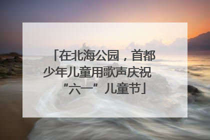 在北海公园，首都少年儿童用歌声庆祝“六一”儿童节
