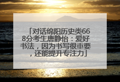 对话绵阳历史类668分考生唐静怡：爱好书法，因为书写很重要，还能提升专注力