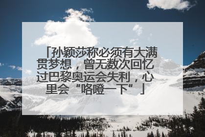 孙颖莎称必须有大满贯梦想，曾无数次回忆过巴黎奥运会失利，心里会“咯噔一下”