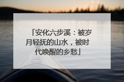 安化六步溪：被岁月轻抚的山水，被时代唤醒的乡愁