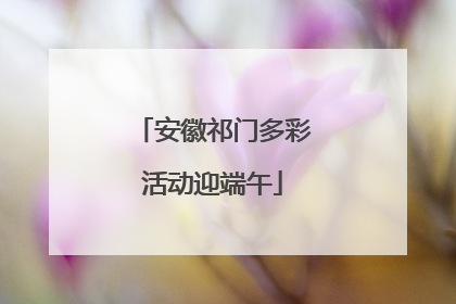 安徽祁门多彩活动迎端午
