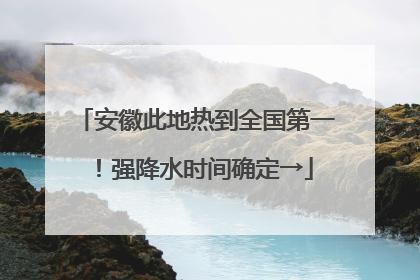 安徽此地热到全国第一！强降水时间确定→