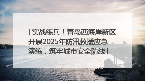 实战练兵！青岛西海岸新区开展2025年防汛救援应急演练，筑牢城市安全防线