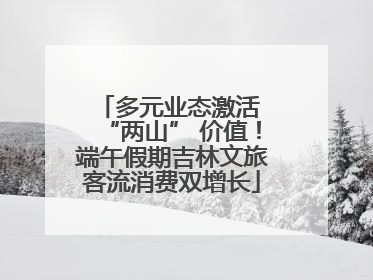 多元业态激活 “两山” 价值！端午假期吉林文旅客流消费双增长