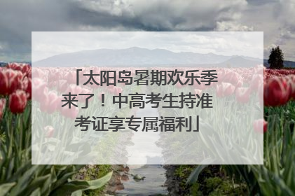 太阳岛暑期欢乐季来了！中高考生持准考证享专属福利