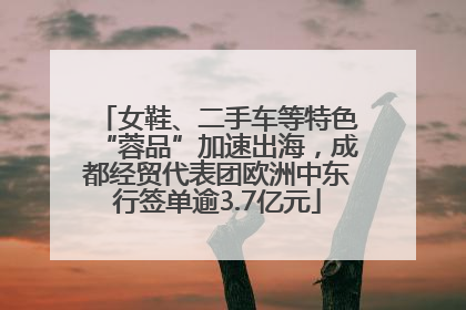 女鞋、二手车等特色“蓉品”加速出海，成都经贸代表团欧洲中东行签单逾3.7亿元