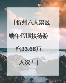 忻州六大景区端午假期接待游客33.68万人次！
