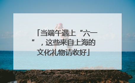 当端午遇上“六一”，这些来自上海的文化礼物请收好