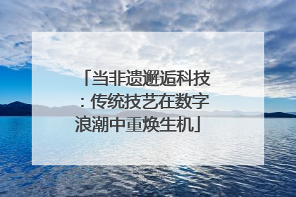 当非遗邂逅科技：传统技艺在数字浪潮中重焕生机
