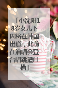 小沈阳18岁女儿下周将在韩国出道，此前在演唱会登台唱跳遭吐槽