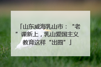 山东威海乳山市：“老”课新上，乳山爱国主义教育这样“出圈”