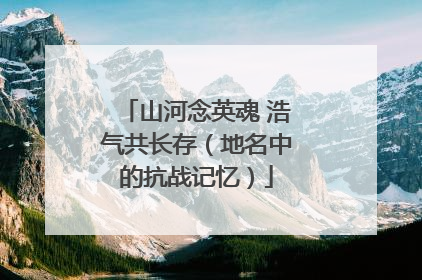 山河念英魂 浩气共长存（地名中的抗战记忆）