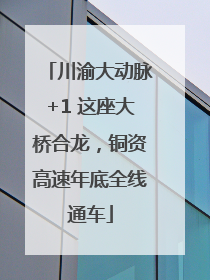 川渝大动脉+1 这座大桥合龙，铜资高速年底全线通车