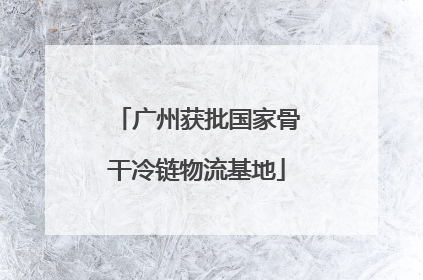 广州获批国家骨干冷链物流基地