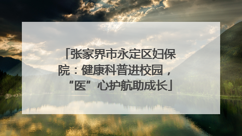张家界市永定区妇保院：健康科普进校园，“医”心护航助成长