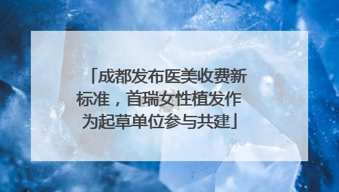 成都发布医美收费新标准，首瑞女性植发作为起草单位参与共建