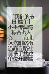 我们的节日·端午│小手传温情 粽香老人心——市北区洛阳路街道商丘路社区携手共建单位开展端午主题活动