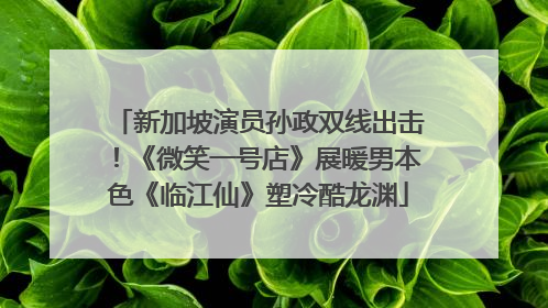 新加坡演员孙政双线出击！《微笑一号店》展暖男本色《临江仙》塑冷酷龙渊