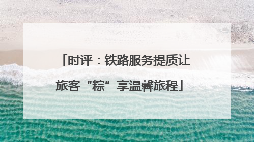 时评：铁路服务提质让旅客“粽”享温馨旅程